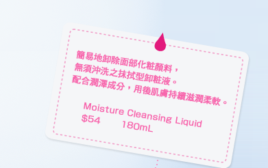 簡易地卸除面部化粧顏料，無須沖洗之抹拭型卸粧液。配合潤澤成分，用後肌膚持續滋潤柔軟。Moisture Cleansing Liquid $54 180mL