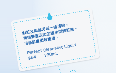 彩粧及面部污垢一拚清除，無須雙重洗面的過水型卸粧液。用後肌膚柔軟嫩滑。Perfect Cleansing Liquid $54 180mL