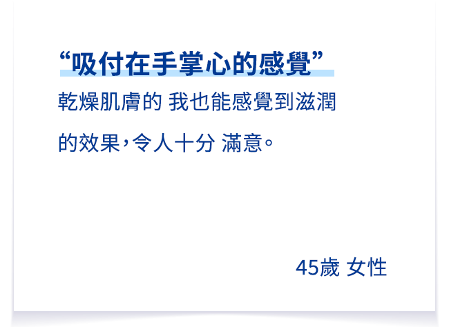 “手のひらに吸い付く感じ”が体験でき、乾燥肌の私でもしっとりとした感じで、とても満足しています。45歳 女性